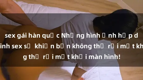 sex gái hàn quốc Những hình ảnh hấp dẫn của gái xinh sex sẽ khiến bạn không thể rời mắt khỏi màn hình!