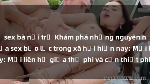 sex bà nội trợ Khám phá những nguyên nhân và hậu quả của sex bạo lực trong xã hội hiện nay: Mối liên hệ giữa thị phi và cần thiết phải ngăn chặn.
