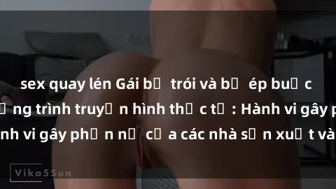 sex quay lén Gái bị trói và bị ép buộc làm tình trong chương trình truyền hình thực tế: Hành vi gây phẫn nộ của các nhà sản xuất và người xem.