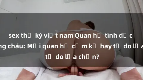 sex thư ký việt nam Quan hệ tình dục giữa ông cháu: Mối quan hệ cấm kỵ hay tự do lựa chọn?