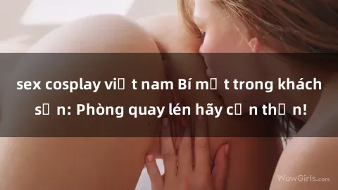 sex cosplay việt nam Bí mật trong khách sạn: Phòng quay lén hãy cẩn thận!