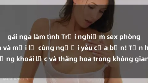 gái nga làm tình Trải nghiệm sex phòng tắm đầy kích thích và mới lạ cùng người yêu của bạn! Tận hưởng khoái lạc và thăng hoa trong không gian tắm ấm áp và gợi cảm.