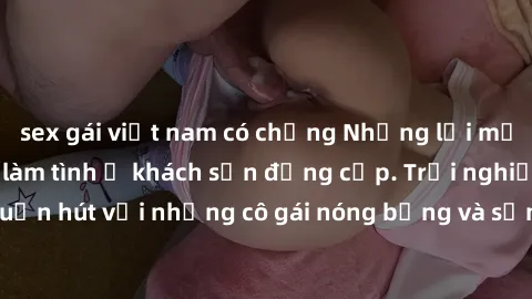 sex gái việt nam có chồng Những lời mời bí mật: Gái Việt làm tình ở khách sạn đẳng cấp. Trải nghiệm độc đáo và cuốn hút với những cô gái nóng bỏng và sẵn lòng thỏa mãn mọi nhu cầu của bạn.