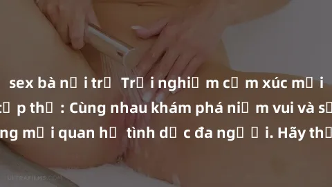 sex bà nội trợ Trải nghiệm cảm xúc mới mẻ với làm tình tập thể: Cùng nhau khám phá niềm vui và sự mãnh liệt trong mối quan hệ tình dục đa người. Hãy thử ngay để biết cảm giác thú vị này!