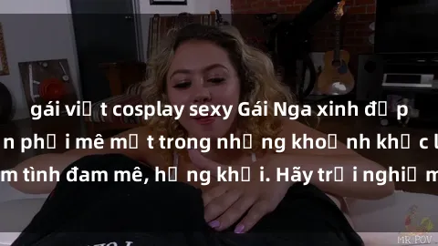 gái việt cosplay sexy Gái Nga xinh đẹp, tài năng khiến bạn phải mê mệt trong những khoảnh khắc làm tình đam mê, hứng khởi. Hãy trải nghiệm cùng họ ngay hôm nay!