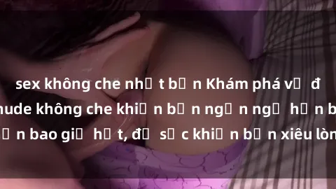 sex không che nhật bản Khám phá vẻ đẹp gái Việt Nam nude không che khiến bạn ngẩn ngơ hơn bao giờ hết, đủ sức khiến bạn xiêu lòng đến ngất ngây