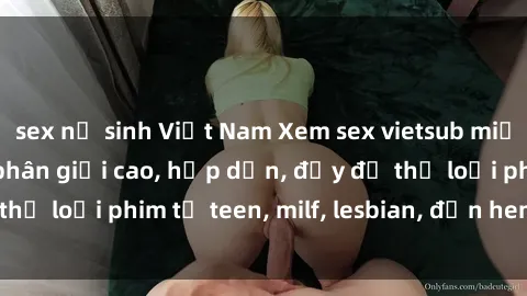 sex nữ sinh Việt Nam Xem sex vietsub miễn phí tại nhà, độ phân giải cao, hấp dẫn, đầy đủ thể loại phim từ teen, milf, lesbian, đến hentai và jav.
