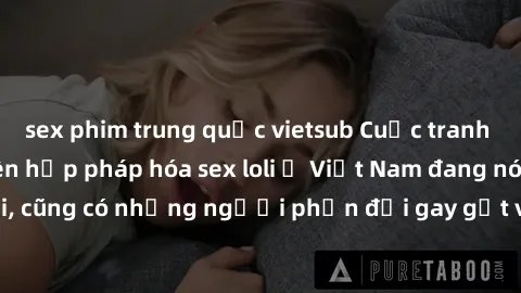 sex phim trung quốc vietsub Cuộc tranh luận về việc có nên hợp pháp hóa sex loli ở Việt Nam đang nóng lên. Đồng thời, cũng có những người phản đối gay gắt việc này vì lo ngại về tác động tiêu cực lên 