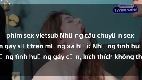 phim sex vietsub Những câu chuyện sex sinh viên Việt Nam gây sốt trên mạng xã hội: Những tình huống gây cấn, kích thích không thể bỏ qua