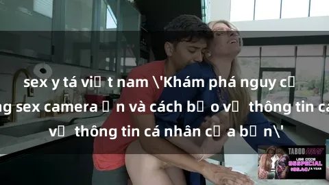 sex y tá việt nam 'Khám phá nguy cơ của việc sử dụng sex camera ẩn và cách bảo vệ thông tin cá nhân của bạn'