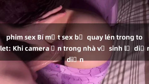 phim sex Bí mật sex bị quay lén trong toilet: Khi camera ẩn trong nhà vệ sinh lộ diện