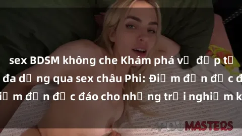 sex BDSM không che Khám phá vẻ đẹp tự nhiên và văn hóa đa dạng qua sex châu Phi: Điểm đến độc đáo cho những trải nghiệm khó quên