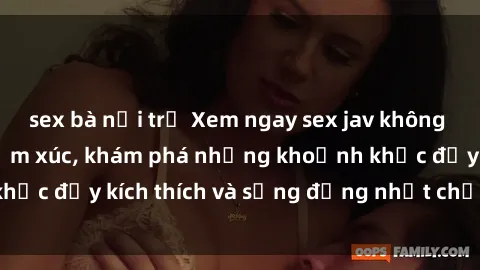 sex bà nội trợ Xem ngay sex jav không che để thỏa mãn cảm xúc, khám phá những khoảnh khắc đầy kích thích và sống động nhất chỉ trong click!