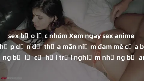 sex bạo lực nhóm Xem ngay sex anime vietsub cực hot và hấp dẫn để thỏa mãn niềm đam mê của bạn! Đừng bỏ lỡ cơ hội trải nghiệm những bộ anime đỉnh cao chỉ có tại đây!