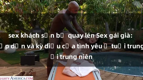 sex khách sạn bị quay lén Sex gái già: Sự hấp dẫn và kỳ diệu của tình yêu ở tuổi trung niên