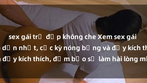sex gái trẻ đẹp không che Xem sex gái trẻ không che hấp dẫn nhất, cực kỳ nóng bỏng và đầy kích thích, đảm bảo sẽ làm hài lòng mọi người!