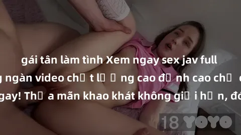 gái tân làm tình Xem ngay sex jav full HD miễn phí - Hàng ngàn video chất lượng cao đỉnh cao chỉ cần click vào ngay! Thỏa mãn khao khát không giới hạn, đón chờ những trải nghiệm mới lạ!