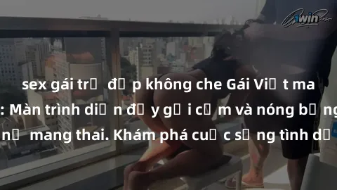 sex gái trẻ đẹp không che Gái Việt mang bầu và làm tình: Màn trình diễn đầy gợi cảm và nóng bỏng của phụ nữ mang thai. Khám phá cuộc sống tình dục đầy hấp dẫn và mới lạ của họ!