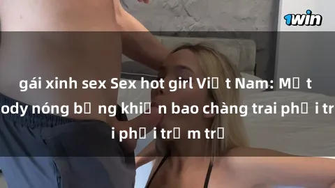 gái xinh sex Sex hot girl Việt Nam: Mặt xinh, body nóng bỏng khiến bao chàng trai phải trầm trồ