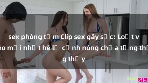 sex phòng tắm Clip sex gây sốc: Loạt video mới nhất hé lộ cảnh nóng chưa từng thấy