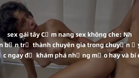 sex gái tây Cẩm nang sex không che: Những bí quyết khiến bạn trở thành chuyên gia trong chuyện ấy! Đọc ngay để khám phá những mẹo hay và bí quyết tình dục không che.