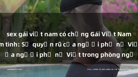 sex gái việt nam có chồng Gái Việt Nam nóng bỏng khi làm tình: Sự quyến rũ của người phụ nữ Việt trong phòng ngủ