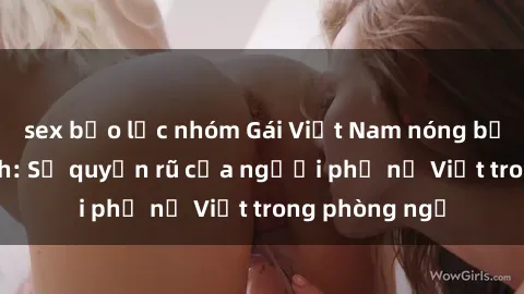 sex bạo lực nhóm Gái Việt Nam nóng bỏng khi làm tình: Sự quyến rũ của người phụ nữ Việt trong phòng ngủ