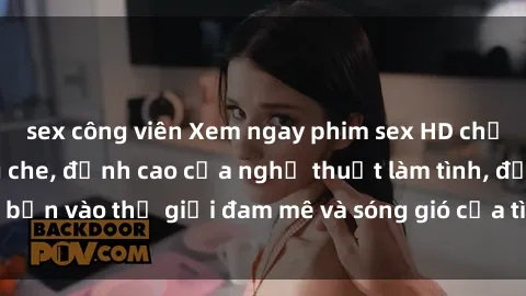 sex công viên Xem ngay phim sex HD chất lượng cao không che, đỉnh cao của nghệ thuật làm tình, đưa bạn vào thế giới đam mê và sóng gió của tình yêu không giới hạn.