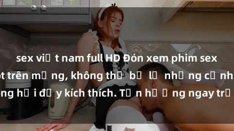sex việt nam full HD Đón xem phim sex mới nhất đang hot trên mạng, không thể bỏ lỡ những cảnh nóng hổi đầy kích thích. Tận hưởng ngay trước khi bị xoá chóng mặt!