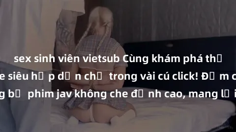 sex sinh viên vietsub Cùng khám phá thế giới jav không che siêu hấp dẫn chỉ trong vài cú click! Đắm chìm trong những bộ phim jav không che đỉnh cao, mang lại trải nghiệm thú vị và đầy kích thích.