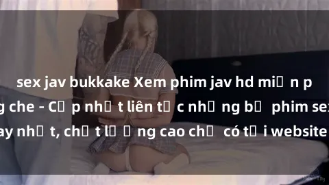 sex jav bukkake Xem phim jav hd miễn phí đỉnh cao không che - Cập nhật liên tục những bộ phim sex hay nhất, chất lượng cao chỉ có tại website chuyên nghiệp hàng đầu.