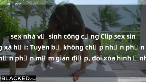 sex nhà vệ sinh công cộng Clip sex sinh viên gây sốt mạng xã hội: Tuyên bố không chấp nhận phần mềm gián điệp, đòi xóa hình ảnh trên internet
