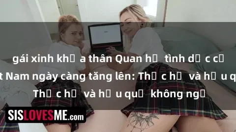 gái xinh khỏa thân Quan hệ tình dục của nữ sinh Việt Nam ngày càng tăng lên: Thực hư và hậu quả không ngờ