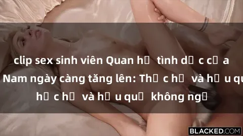 clip sex sinh viên Quan hệ tình dục của nữ sinh Việt Nam ngày càng tăng lên: Thực hư và hậu quả không ngờ