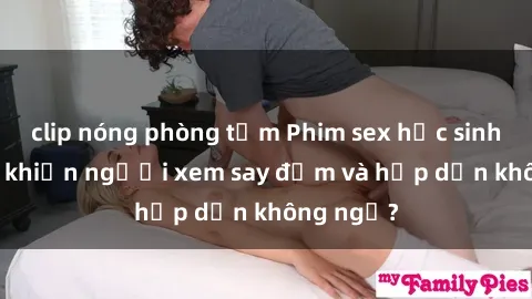 clip nóng phòng tắm Phim sex học sinh: Điều gì khiến người xem say đắm và hấp dẫn không ngờ?