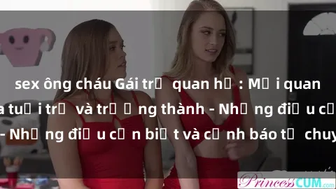 sex ông cháu Gái trẻ quan hệ: Mối quan hệ khác biệt giữa tuổi trẻ và trưởng thành - Những điều cần biết và cảnh báo từ chuyên gia