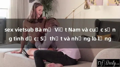 sex vietsub Bà mẹ Việt Nam và cuộc sống tình dục: Sự thật và những lo lắng