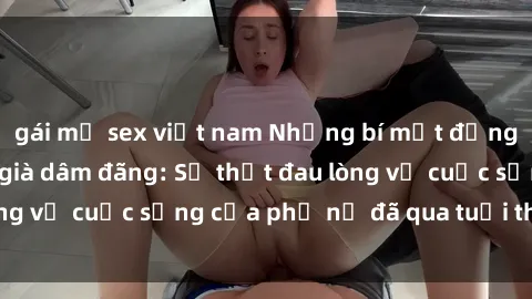 gái mỹ sex việt nam Những bí mật đằng sau vẻ ngoài gái già dâm đãng: Sự thật đau lòng về cuộc sống của phụ nữ đã qua tuổi thanh xuân