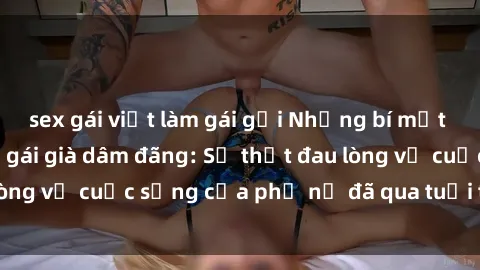 sex gái việt làm gái gọi Những bí mật đằng sau vẻ ngoài gái già dâm đãng: Sự thật đau lòng về cuộc sống của phụ nữ đã qua tuổi thanh xuân