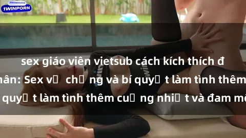 sex giáo viên vietsub cách kích thích đam mê trong hôn nhân: Sex vợ chồng và bí quyết làm tình thêm cuồng nhiệt và đam mê