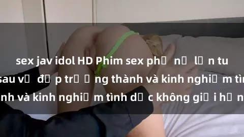 sex jav idol HD Phim sex phụ nữ lớn tuổi: Sức hút đằng sau vẻ đẹp trưởng thành và kinh nghiệm tình dục không giới hạn