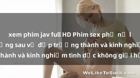 xem phim jav full HD Phim sex phụ nữ lớn tuổi: Sức hút đằng sau vẻ đẹp trưởng thành và kinh nghiệm tình dục không giới hạn
