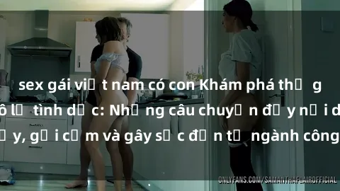 sex gái việt nam có con Khám phá thế giới của phim sex nô lệ tình dục: Những câu chuyện đầy nổi dậy, gợi cảm và gây sốc đến từ ngành công nghiệp giải trí đen tối