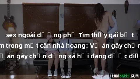 sex ngoài đường phố Tìm thấy gái bị trói và bị hiếp dâm trong một căn nhà hoang: Vụ án gây chấn động xã hội đang được điều tra vào.