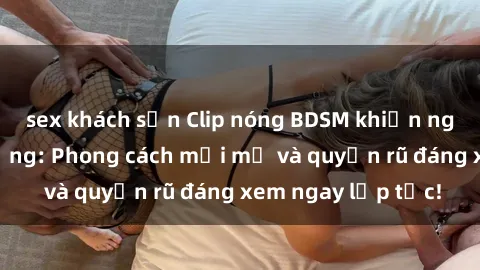 sex khách sạn Clip nóng BDSM khiến người xem phát cuồng: Phong cách mới mẻ và quyến rũ đáng xem ngay lập tức!