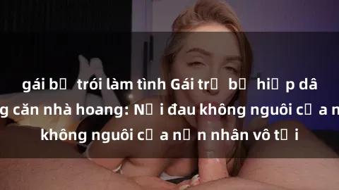 gái bị trói làm tình Gái trẻ bị hiếp dâm bạo lực trong căn nhà hoang: Nỗi đau không nguôi của nạn nhân vô tội