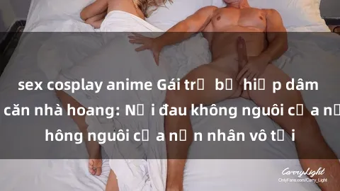 sex cosplay anime Gái trẻ bị hiếp dâm bạo lực trong căn nhà hoang: Nỗi đau không nguôi của nạn nhân vô tội