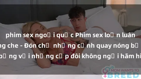 phim sex ngoại quốc Phim sex loạn luân đầy kích thích không che - Đón chờ những cảnh quay nóng bỏng với những cặp đôi không ngại hãm hiếp gia đình trong lòng