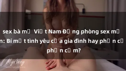 sex bà mẹ Việt Nam Động phòng sex mẹ con: Bí mật tình yêu của gia đình hay phản cảm?