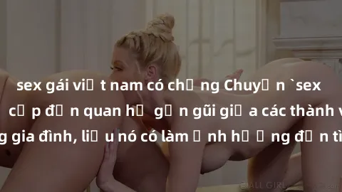 sex gái việt nam có chồng Chuyện `sex anh em ruột` - Đề cập đến quan hệ gần gũi giữa các thành viên trong gia đình, liệu nó có làm ảnh hưởng đến tình cảm gia đình hay không?